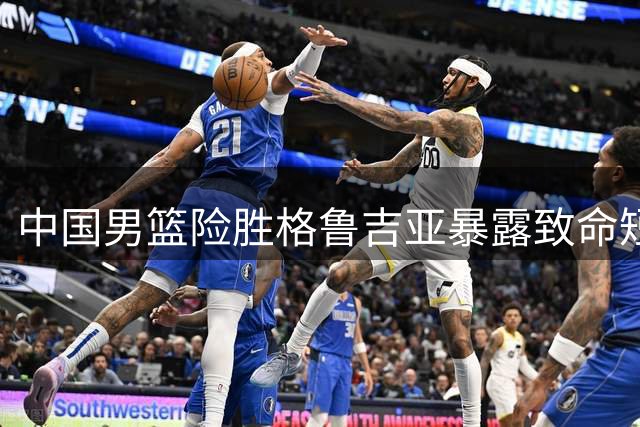中国男篮险胜格鲁吉亚暴露致命短板 新人培养再陷争议漩涡