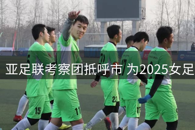 亚足联考察团抵呼市 为2025女足五人制亚洲杯筹备踩点