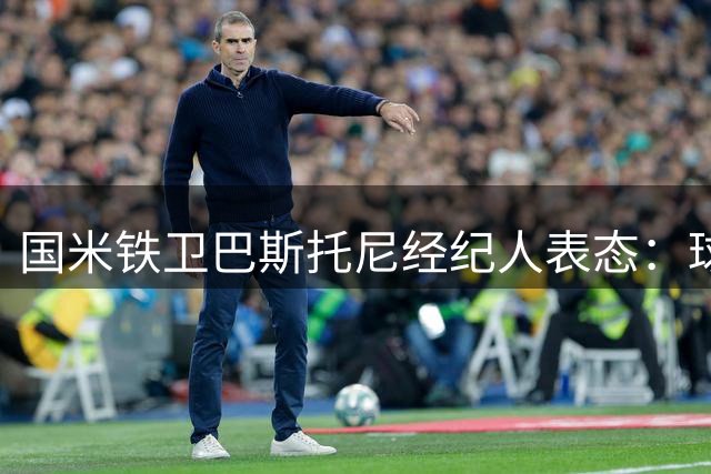 国米铁卫巴斯托尼经纪人表态：球员心属蓝黑军团 暂无转会计划