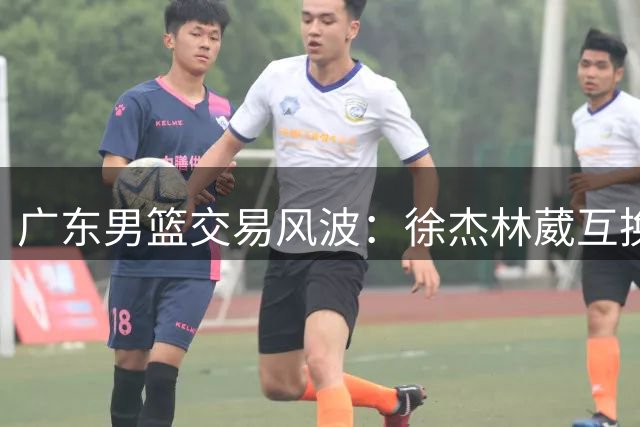 广东男篮交易风波：徐杰林葳互换传闻遭多方否认 胡明轩处境引关注