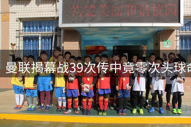 曼联揭幕战39次传中竟零次头球命中