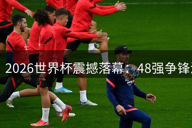 2026世界杯震撼落幕：48强争锋演绎足坛新纪元