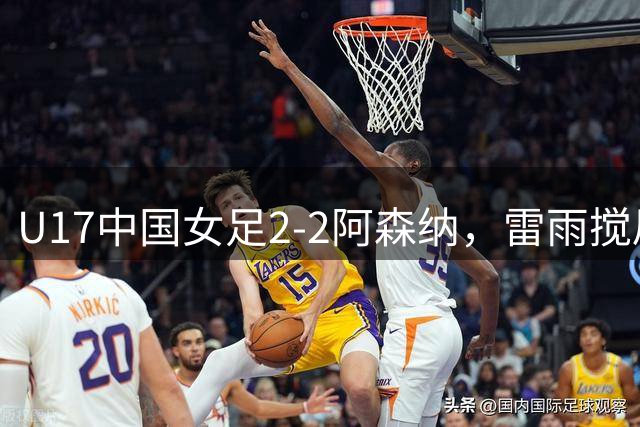 U17中国女足2‑2阿森纳，雷雨搅局比赛中断，最终抽签出局无缘决赛