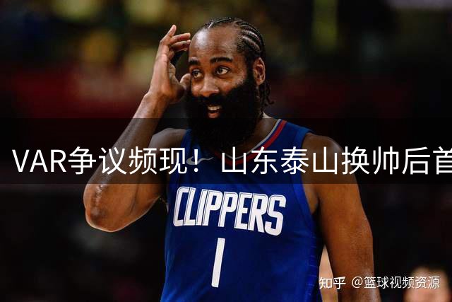 VAR争议频现！山东泰山换帅后首战力克上海海港 裁判多次改判引爆赛场